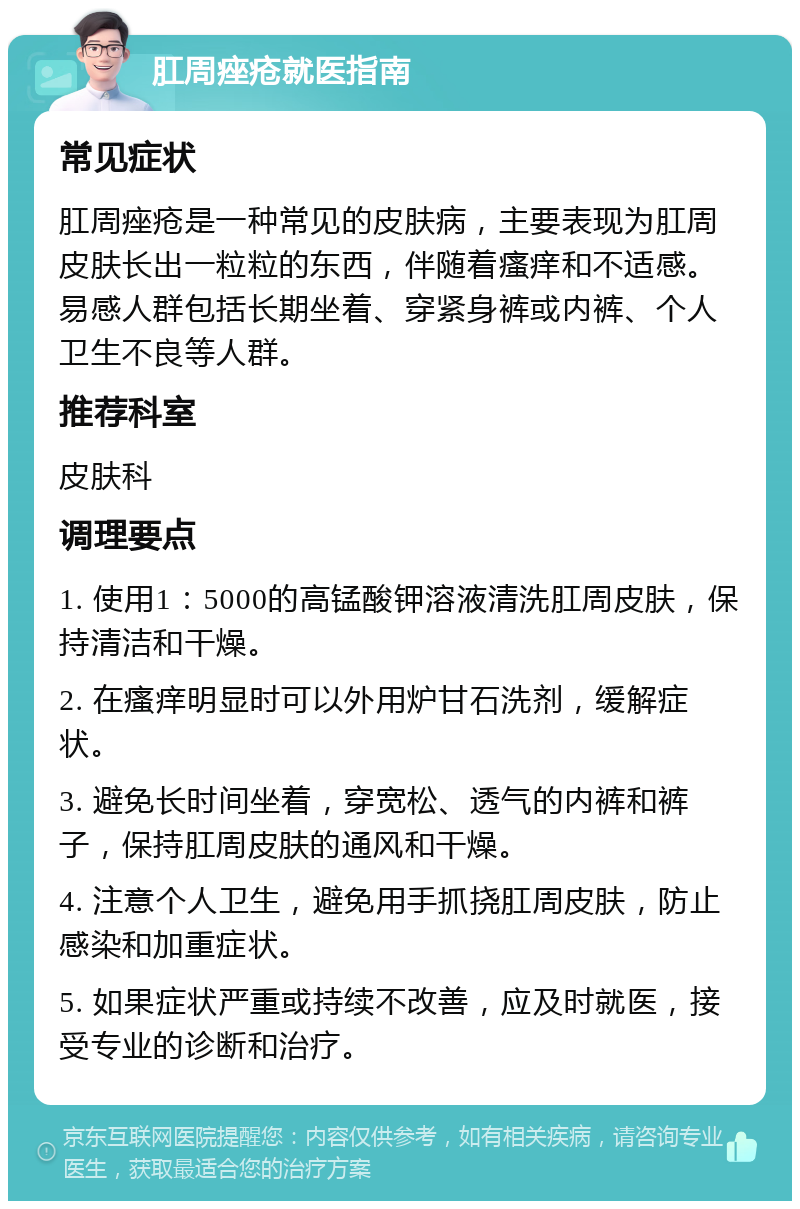 肛周痤疮就医指南 常见症状 肛周痤疮是一种常见的皮肤病，主要表现为肛周皮肤长出一粒粒的东西，伴随着瘙痒和不适感。易感人群包括长期坐着、穿紧身裤或内裤、个人卫生不良等人群。 推荐科室 皮肤科 调理要点 1. 使用1：5000的高锰酸钾溶液清洗肛周皮肤，保持清洁和干燥。 2. 在瘙痒明显时可以外用炉甘石洗剂，缓解症状。 3. 避免长时间坐着，穿宽松、透气的内裤和裤子，保持肛周皮肤的通风和干燥。 4. 注意个人卫生，避免用手抓挠肛周皮肤，防止感染和加重症状。 5. 如果症状严重或持续不改善，应及时就医，接受专业的诊断和治疗。