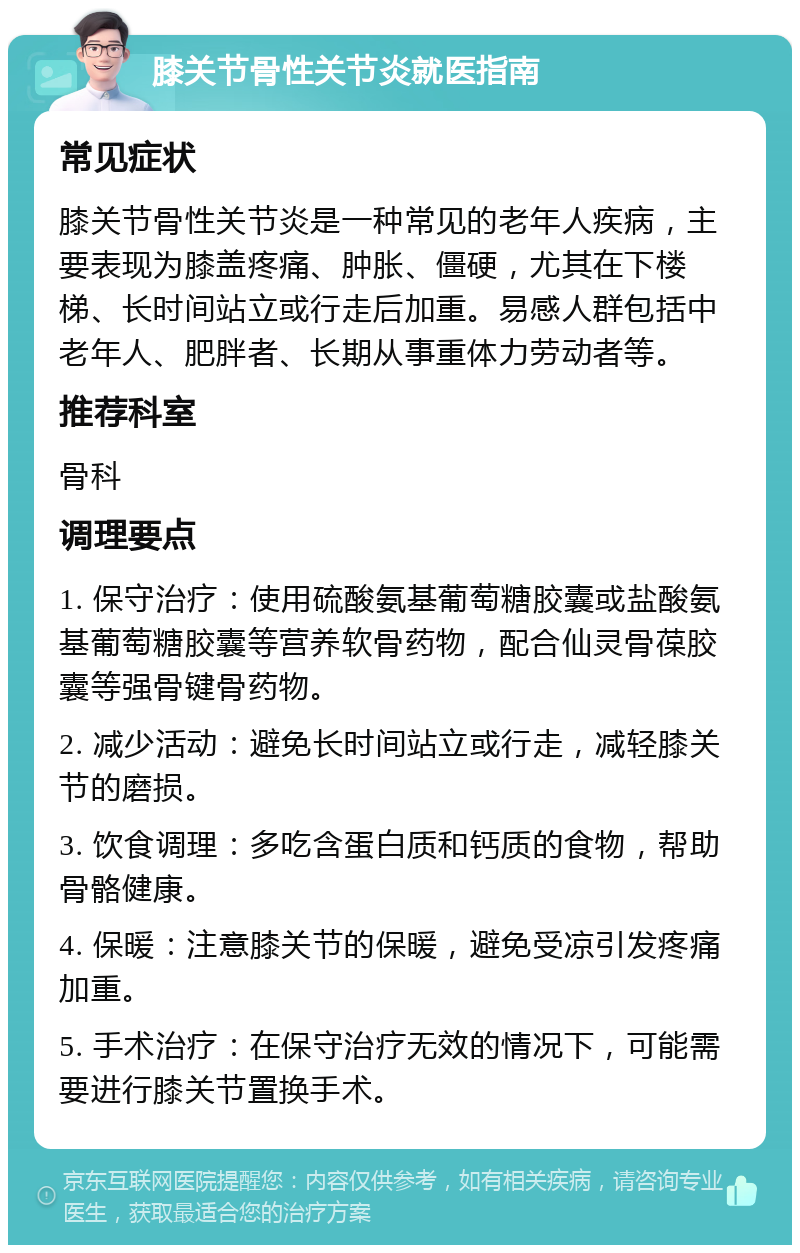 膝关节骨性关节炎就医指南 常见症状 膝关节骨性关节炎是一种常见的老年人疾病，主要表现为膝盖疼痛、肿胀、僵硬，尤其在下楼梯、长时间站立或行走后加重。易感人群包括中老年人、肥胖者、长期从事重体力劳动者等。 推荐科室 骨科 调理要点 1. 保守治疗：使用硫酸氨基葡萄糖胶囊或盐酸氨基葡萄糖胶囊等营养软骨药物，配合仙灵骨葆胶囊等强骨键骨药物。 2. 减少活动：避免长时间站立或行走，减轻膝关节的磨损。 3. 饮食调理：多吃含蛋白质和钙质的食物，帮助骨骼健康。 4. 保暖：注意膝关节的保暖，避免受凉引发疼痛加重。 5. 手术治疗：在保守治疗无效的情况下，可能需要进行膝关节置换手术。