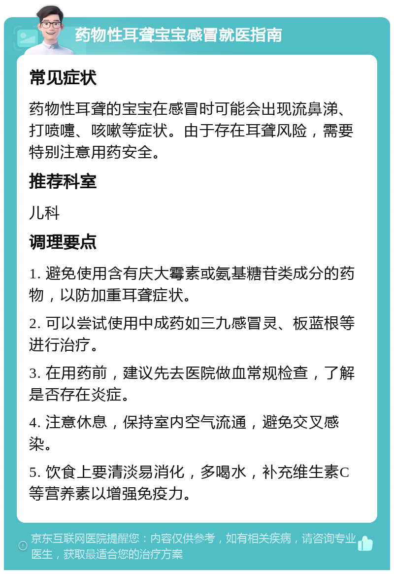 药物性耳聋宝宝感冒就医指南 常见症状 药物性耳聋的宝宝在感冒时可能会出现流鼻涕、打喷嚏、咳嗽等症状。由于存在耳聋风险，需要特别注意用药安全。 推荐科室 儿科 调理要点 1. 避免使用含有庆大霉素或氨基糖苷类成分的药物，以防加重耳聋症状。 2. 可以尝试使用中成药如三九感冒灵、板蓝根等进行治疗。 3. 在用药前，建议先去医院做血常规检查，了解是否存在炎症。 4. 注意休息，保持室内空气流通，避免交叉感染。 5. 饮食上要清淡易消化，多喝水，补充维生素C等营养素以增强免疫力。