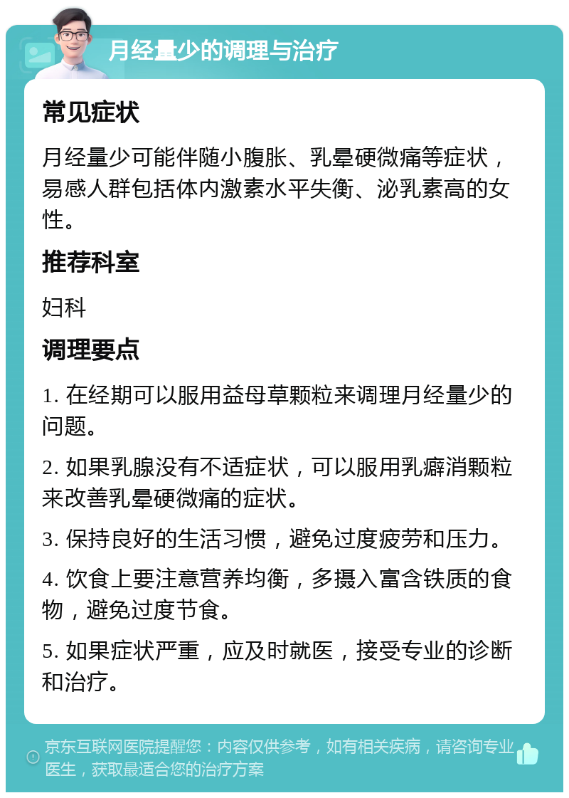 月经量少的调理与治疗 常见症状 月经量少可能伴随小腹胀、乳晕硬微痛等症状，易感人群包括体内激素水平失衡、泌乳素高的女性。 推荐科室 妇科 调理要点 1. 在经期可以服用益母草颗粒来调理月经量少的问题。 2. 如果乳腺没有不适症状，可以服用乳癖消颗粒来改善乳晕硬微痛的症状。 3. 保持良好的生活习惯，避免过度疲劳和压力。 4. 饮食上要注意营养均衡，多摄入富含铁质的食物，避免过度节食。 5. 如果症状严重，应及时就医，接受专业的诊断和治疗。