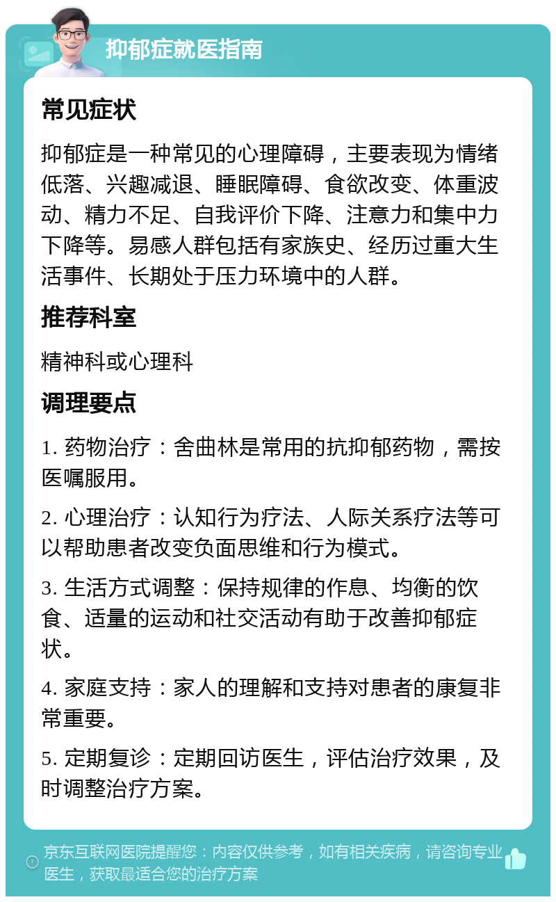 抑郁症就医指南 常见症状 抑郁症是一种常见的心理障碍，主要表现为情绪低落、兴趣减退、睡眠障碍、食欲改变、体重波动、精力不足、自我评价下降、注意力和集中力下降等。易感人群包括有家族史、经历过重大生活事件、长期处于压力环境中的人群。 推荐科室 精神科或心理科 调理要点 1. 药物治疗：舍曲林是常用的抗抑郁药物，需按医嘱服用。 2. 心理治疗：认知行为疗法、人际关系疗法等可以帮助患者改变负面思维和行为模式。 3. 生活方式调整：保持规律的作息、均衡的饮食、适量的运动和社交活动有助于改善抑郁症状。 4. 家庭支持：家人的理解和支持对患者的康复非常重要。 5. 定期复诊：定期回访医生，评估治疗效果，及时调整治疗方案。