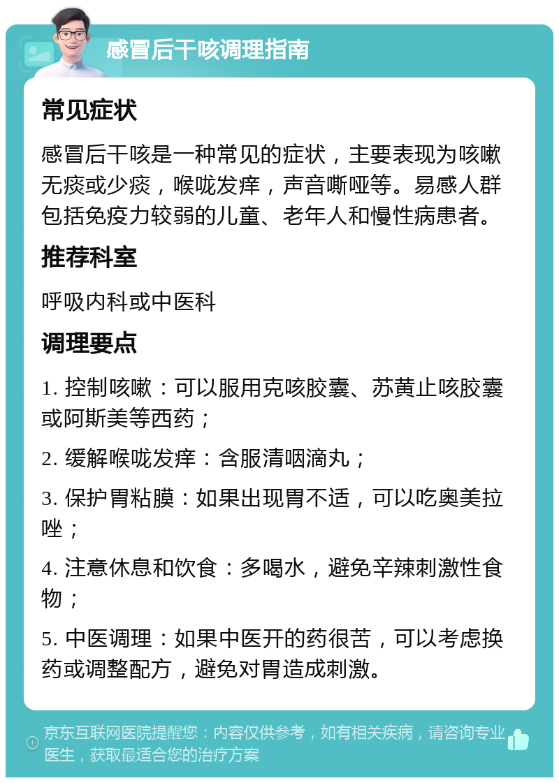 感冒后干咳调理指南 常见症状 感冒后干咳是一种常见的症状，主要表现为咳嗽无痰或少痰，喉咙发痒，声音嘶哑等。易感人群包括免疫力较弱的儿童、老年人和慢性病患者。 推荐科室 呼吸内科或中医科 调理要点 1. 控制咳嗽：可以服用克咳胶囊、苏黄止咳胶囊或阿斯美等西药； 2. 缓解喉咙发痒：含服清咽滴丸； 3. 保护胃粘膜：如果出现胃不适，可以吃奥美拉唑； 4. 注意休息和饮食：多喝水，避免辛辣刺激性食物； 5. 中医调理：如果中医开的药很苦，可以考虑换药或调整配方，避免对胃造成刺激。