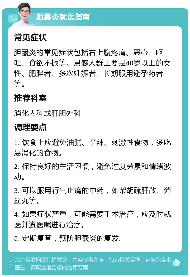 胆囊炎就医指南 常见症状 胆囊炎的常见症状包括右上腹疼痛、恶心、呕吐、食欲不振等。易感人群主要是40岁以上的女性、肥胖者、多次妊娠者、长期服用避孕药者等。 推荐科室 消化内科或肝胆外科 调理要点 1. 饮食上应避免油腻、辛辣、刺激性食物，多吃易消化的食物。 2. 保持良好的生活习惯，避免过度劳累和情绪波动。 3. 可以服用行气止痛的中药，如柴胡疏肝散、逍遥丸等。 4. 如果症状严重，可能需要手术治疗，应及时就医并遵医嘱进行治疗。 5. 定期复查，预防胆囊炎的复发。