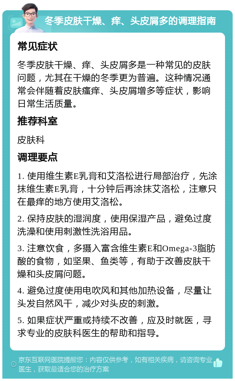 冬季皮肤干燥、痒、头皮屑多的调理指南 常见症状 冬季皮肤干燥、痒、头皮屑多是一种常见的皮肤问题，尤其在干燥的冬季更为普遍。这种情况通常会伴随着皮肤瘙痒、头皮屑增多等症状，影响日常生活质量。 推荐科室 皮肤科 调理要点 1. 使用维生素E乳膏和艾洛松进行局部治疗，先涂抹维生素E乳膏，十分钟后再涂抹艾洛松，注意只在最痒的地方使用艾洛松。 2. 保持皮肤的湿润度，使用保湿产品，避免过度洗澡和使用刺激性洗浴用品。 3. 注意饮食，多摄入富含维生素E和Omega-3脂肪酸的食物，如坚果、鱼类等，有助于改善皮肤干燥和头皮屑问题。 4. 避免过度使用电吹风和其他加热设备，尽量让头发自然风干，减少对头皮的刺激。 5. 如果症状严重或持续不改善，应及时就医，寻求专业的皮肤科医生的帮助和指导。