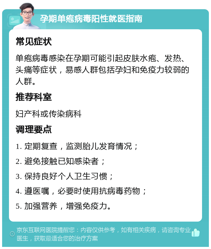 孕期单疱病毒阳性就医指南 常见症状 单疱病毒感染在孕期可能引起皮肤水疱、发热、头痛等症状，易感人群包括孕妇和免疫力较弱的人群。 推荐科室 妇产科或传染病科 调理要点 1. 定期复查，监测胎儿发育情况； 2. 避免接触已知感染者； 3. 保持良好个人卫生习惯； 4. 遵医嘱，必要时使用抗病毒药物； 5. 加强营养，增强免疫力。