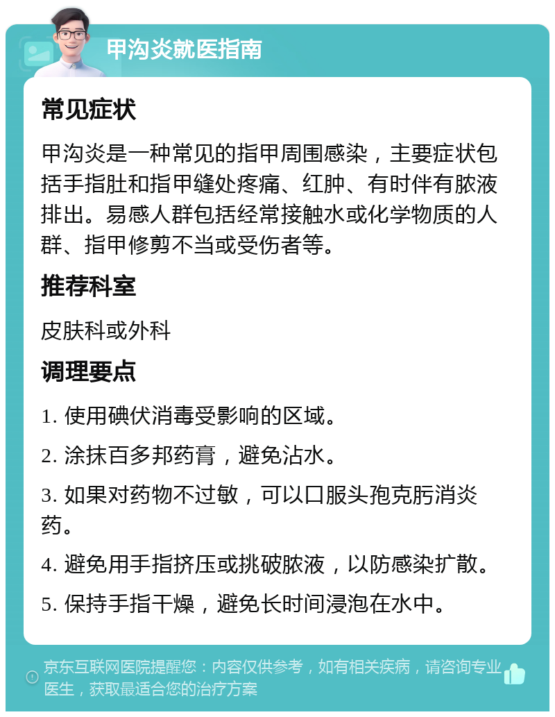 甲沟炎就医指南 常见症状 甲沟炎是一种常见的指甲周围感染，主要症状包括手指肚和指甲缝处疼痛、红肿、有时伴有脓液排出。易感人群包括经常接触水或化学物质的人群、指甲修剪不当或受伤者等。 推荐科室 皮肤科或外科 调理要点 1. 使用碘伏消毒受影响的区域。 2. 涂抹百多邦药膏，避免沾水。 3. 如果对药物不过敏，可以口服头孢克肟消炎药。 4. 避免用手指挤压或挑破脓液，以防感染扩散。 5. 保持手指干燥，避免长时间浸泡在水中。