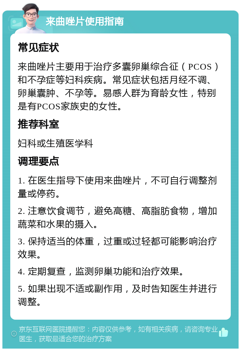 来曲唑片使用指南 常见症状 来曲唑片主要用于治疗多囊卵巢综合征（PCOS）和不孕症等妇科疾病。常见症状包括月经不调、卵巢囊肿、不孕等。易感人群为育龄女性，特别是有PCOS家族史的女性。 推荐科室 妇科或生殖医学科 调理要点 1. 在医生指导下使用来曲唑片，不可自行调整剂量或停药。 2. 注意饮食调节，避免高糖、高脂肪食物，增加蔬菜和水果的摄入。 3. 保持适当的体重，过重或过轻都可能影响治疗效果。 4. 定期复查，监测卵巢功能和治疗效果。 5. 如果出现不适或副作用，及时告知医生并进行调整。