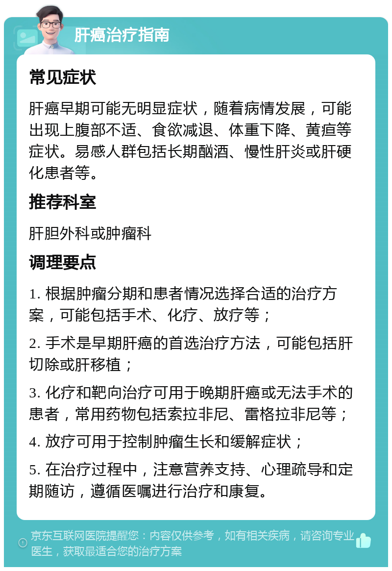 肝癌治疗指南 常见症状 肝癌早期可能无明显症状，随着病情发展，可能出现上腹部不适、食欲减退、体重下降、黄疸等症状。易感人群包括长期酗酒、慢性肝炎或肝硬化患者等。 推荐科室 肝胆外科或肿瘤科 调理要点 1. 根据肿瘤分期和患者情况选择合适的治疗方案，可能包括手术、化疗、放疗等； 2. 手术是早期肝癌的首选治疗方法，可能包括肝切除或肝移植； 3. 化疗和靶向治疗可用于晚期肝癌或无法手术的患者，常用药物包括索拉非尼、雷格拉非尼等； 4. 放疗可用于控制肿瘤生长和缓解症状； 5. 在治疗过程中，注意营养支持、心理疏导和定期随访，遵循医嘱进行治疗和康复。