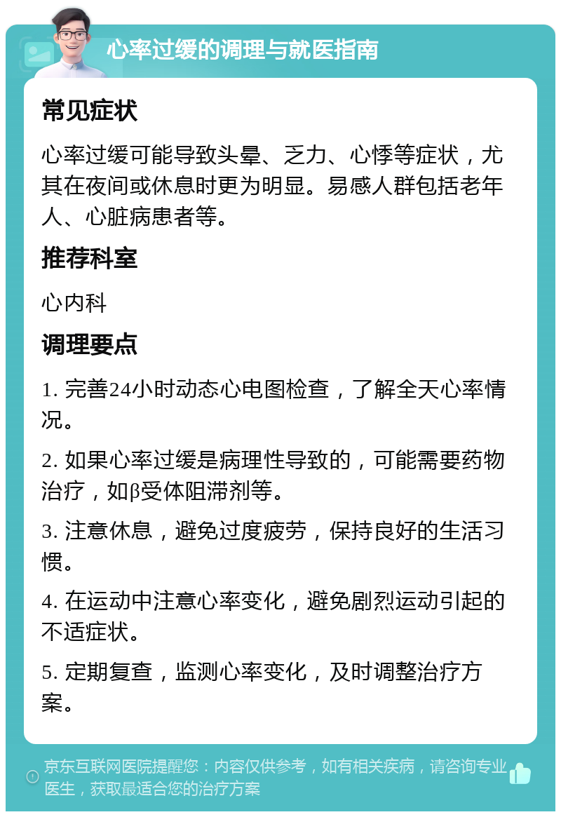 心率过缓的调理与就医指南 常见症状 心率过缓可能导致头晕、乏力、心悸等症状，尤其在夜间或休息时更为明显。易感人群包括老年人、心脏病患者等。 推荐科室 心内科 调理要点 1. 完善24小时动态心电图检查，了解全天心率情况。 2. 如果心率过缓是病理性导致的，可能需要药物治疗，如β受体阻滞剂等。 3. 注意休息，避免过度疲劳，保持良好的生活习惯。 4. 在运动中注意心率变化，避免剧烈运动引起的不适症状。 5. 定期复查，监测心率变化，及时调整治疗方案。