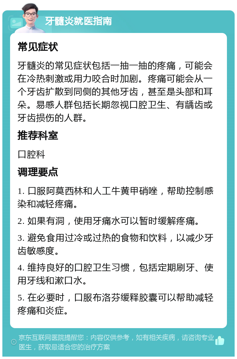 牙髓炎就医指南 常见症状 牙髓炎的常见症状包括一抽一抽的疼痛，可能会在冷热刺激或用力咬合时加剧。疼痛可能会从一个牙齿扩散到同侧的其他牙齿，甚至是头部和耳朵。易感人群包括长期忽视口腔卫生、有龋齿或牙齿损伤的人群。 推荐科室 口腔科 调理要点 1. 口服阿莫西林和人工牛黄甲硝唑，帮助控制感染和减轻疼痛。 2. 如果有洞，使用牙痛水可以暂时缓解疼痛。 3. 避免食用过冷或过热的食物和饮料，以减少牙齿敏感度。 4. 维持良好的口腔卫生习惯，包括定期刷牙、使用牙线和漱口水。 5. 在必要时，口服布洛芬缓释胶囊可以帮助减轻疼痛和炎症。