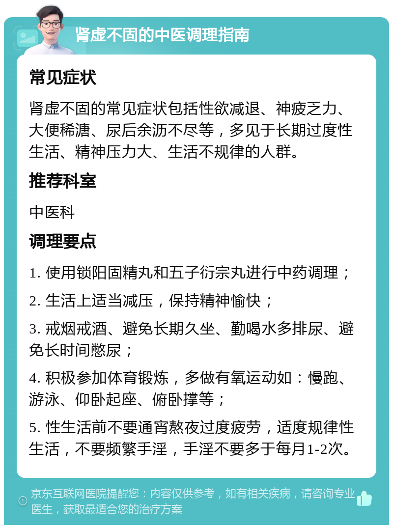 肾虚不固的中医调理指南 常见症状 肾虚不固的常见症状包括性欲减退、神疲乏力、大便稀溏、尿后余沥不尽等，多见于长期过度性生活、精神压力大、生活不规律的人群。 推荐科室 中医科 调理要点 1. 使用锁阳固精丸和五子衍宗丸进行中药调理； 2. 生活上适当减压，保持精神愉快； 3. 戒烟戒酒、避免长期久坐、勤喝水多排尿、避免长时间憋尿； 4. 积极参加体育锻炼，多做有氧运动如：慢跑、游泳、仰卧起座、俯卧撑等； 5. 性生活前不要通宵熬夜过度疲劳，适度规律性生活，不要频繁手淫，手淫不要多于每月1-2次。