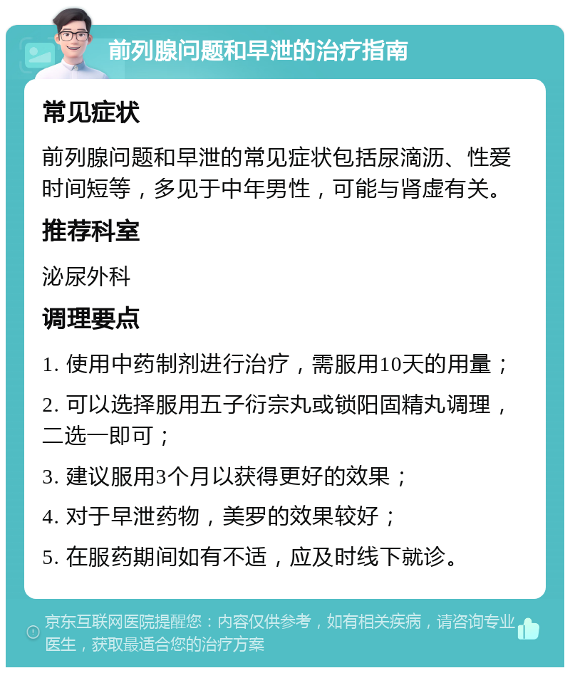 前列腺问题和早泄的治疗指南 常见症状 前列腺问题和早泄的常见症状包括尿滴沥、性爱时间短等，多见于中年男性，可能与肾虚有关。 推荐科室 泌尿外科 调理要点 1. 使用中药制剂进行治疗，需服用10天的用量； 2. 可以选择服用五子衍宗丸或锁阳固精丸调理，二选一即可； 3. 建议服用3个月以获得更好的效果； 4. 对于早泄药物，美罗的效果较好； 5. 在服药期间如有不适，应及时线下就诊。