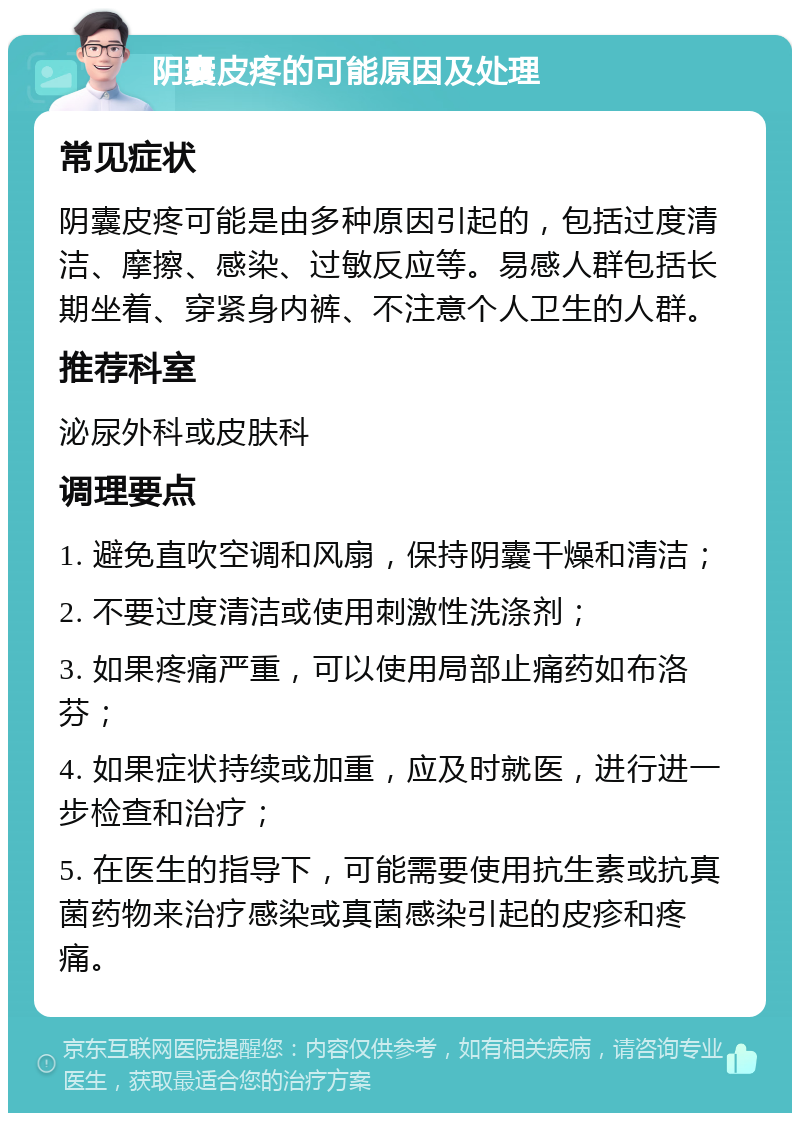 阴囊皮疼的可能原因及处理 常见症状 阴囊皮疼可能是由多种原因引起的，包括过度清洁、摩擦、感染、过敏反应等。易感人群包括长期坐着、穿紧身内裤、不注意个人卫生的人群。 推荐科室 泌尿外科或皮肤科 调理要点 1. 避免直吹空调和风扇，保持阴囊干燥和清洁； 2. 不要过度清洁或使用刺激性洗涤剂； 3. 如果疼痛严重，可以使用局部止痛药如布洛芬； 4. 如果症状持续或加重，应及时就医，进行进一步检查和治疗； 5. 在医生的指导下，可能需要使用抗生素或抗真菌药物来治疗感染或真菌感染引起的皮疹和疼痛。