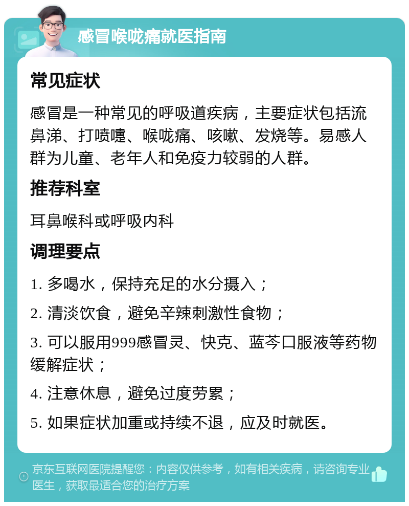 感冒喉咙痛就医指南 常见症状 感冒是一种常见的呼吸道疾病，主要症状包括流鼻涕、打喷嚏、喉咙痛、咳嗽、发烧等。易感人群为儿童、老年人和免疫力较弱的人群。 推荐科室 耳鼻喉科或呼吸内科 调理要点 1. 多喝水，保持充足的水分摄入； 2. 清淡饮食，避免辛辣刺激性食物； 3. 可以服用999感冒灵、快克、蓝芩口服液等药物缓解症状； 4. 注意休息，避免过度劳累； 5. 如果症状加重或持续不退，应及时就医。