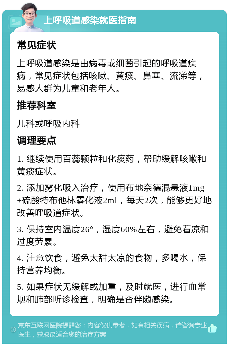 上呼吸道感染就医指南 常见症状 上呼吸道感染是由病毒或细菌引起的呼吸道疾病，常见症状包括咳嗽、黄痰、鼻塞、流涕等，易感人群为儿童和老年人。 推荐科室 儿科或呼吸内科 调理要点 1. 继续使用百蕊颗粒和化痰药，帮助缓解咳嗽和黄痰症状。 2. 添加雾化吸入治疗，使用布地奈德混悬液1mg+硫酸特布他林雾化液2ml，每天2次，能够更好地改善呼吸道症状。 3. 保持室内温度26°，湿度60%左右，避免着凉和过度劳累。 4. 注意饮食，避免太甜太凉的食物，多喝水，保持营养均衡。 5. 如果症状无缓解或加重，及时就医，进行血常规和肺部听诊检查，明确是否伴随感染。