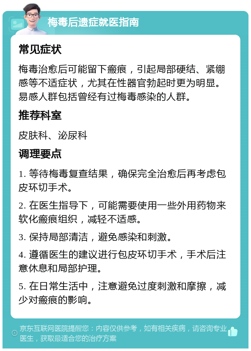 梅毒后遗症就医指南 常见症状 梅毒治愈后可能留下瘢痕，引起局部硬结、紧绷感等不适症状，尤其在性器官勃起时更为明显。易感人群包括曾经有过梅毒感染的人群。 推荐科室 皮肤科、泌尿科 调理要点 1. 等待梅毒复查结果，确保完全治愈后再考虑包皮环切手术。 2. 在医生指导下，可能需要使用一些外用药物来软化瘢痕组织，减轻不适感。 3. 保持局部清洁，避免感染和刺激。 4. 遵循医生的建议进行包皮环切手术，手术后注意休息和局部护理。 5. 在日常生活中，注意避免过度刺激和摩擦，减少对瘢痕的影响。