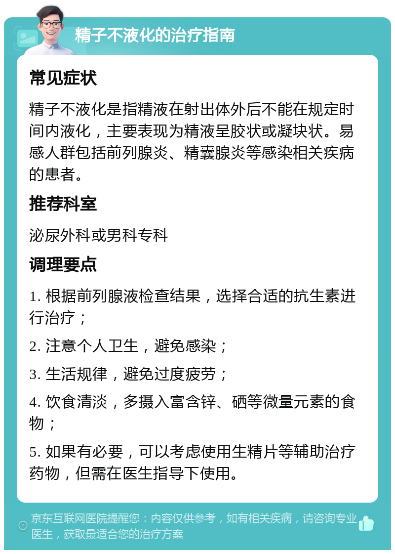 精子不液化的治疗指南 常见症状 精子不液化是指精液在射出体外后不能在规定时间内液化，主要表现为精液呈胶状或凝块状。易感人群包括前列腺炎、精囊腺炎等感染相关疾病的患者。 推荐科室 泌尿外科或男科专科 调理要点 1. 根据前列腺液检查结果，选择合适的抗生素进行治疗； 2. 注意个人卫生，避免感染； 3. 生活规律，避免过度疲劳； 4. 饮食清淡，多摄入富含锌、硒等微量元素的食物； 5. 如果有必要，可以考虑使用生精片等辅助治疗药物，但需在医生指导下使用。