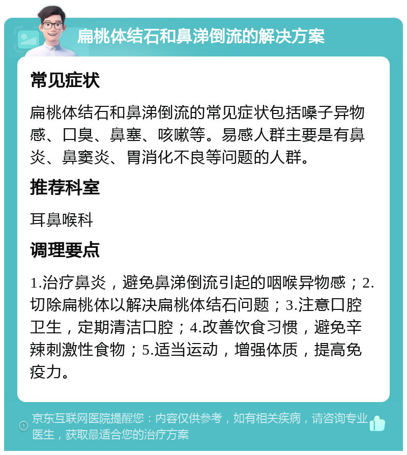 扁桃体结石和鼻涕倒流的解决方案 常见症状 扁桃体结石和鼻涕倒流的常见症状包括嗓子异物感、口臭、鼻塞、咳嗽等。易感人群主要是有鼻炎、鼻窦炎、胃消化不良等问题的人群。 推荐科室 耳鼻喉科 调理要点 1.治疗鼻炎，避免鼻涕倒流引起的咽喉异物感；2.切除扁桃体以解决扁桃体结石问题；3.注意口腔卫生，定期清洁口腔；4.改善饮食习惯，避免辛辣刺激性食物；5.适当运动，增强体质，提高免疫力。