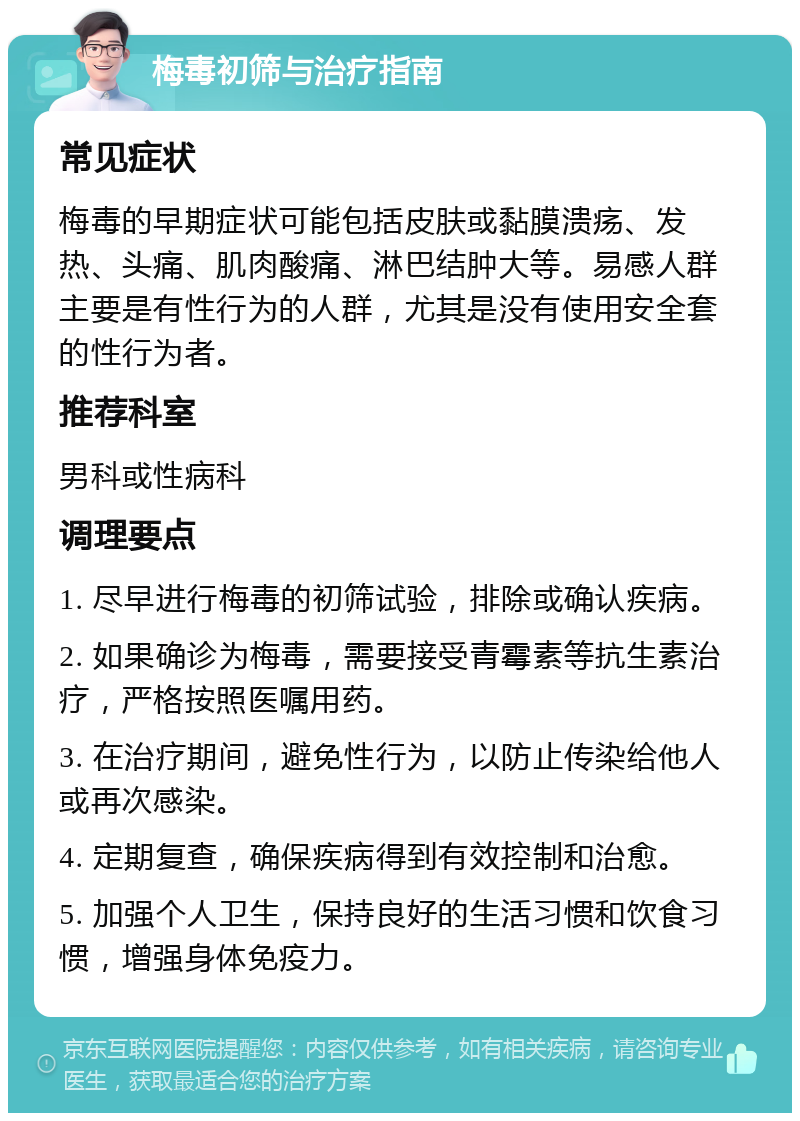 梅毒初筛与治疗指南 常见症状 梅毒的早期症状可能包括皮肤或黏膜溃疡、发热、头痛、肌肉酸痛、淋巴结肿大等。易感人群主要是有性行为的人群，尤其是没有使用安全套的性行为者。 推荐科室 男科或性病科 调理要点 1. 尽早进行梅毒的初筛试验，排除或确认疾病。 2. 如果确诊为梅毒，需要接受青霉素等抗生素治疗，严格按照医嘱用药。 3. 在治疗期间，避免性行为，以防止传染给他人或再次感染。 4. 定期复查，确保疾病得到有效控制和治愈。 5. 加强个人卫生，保持良好的生活习惯和饮食习惯，增强身体免疫力。