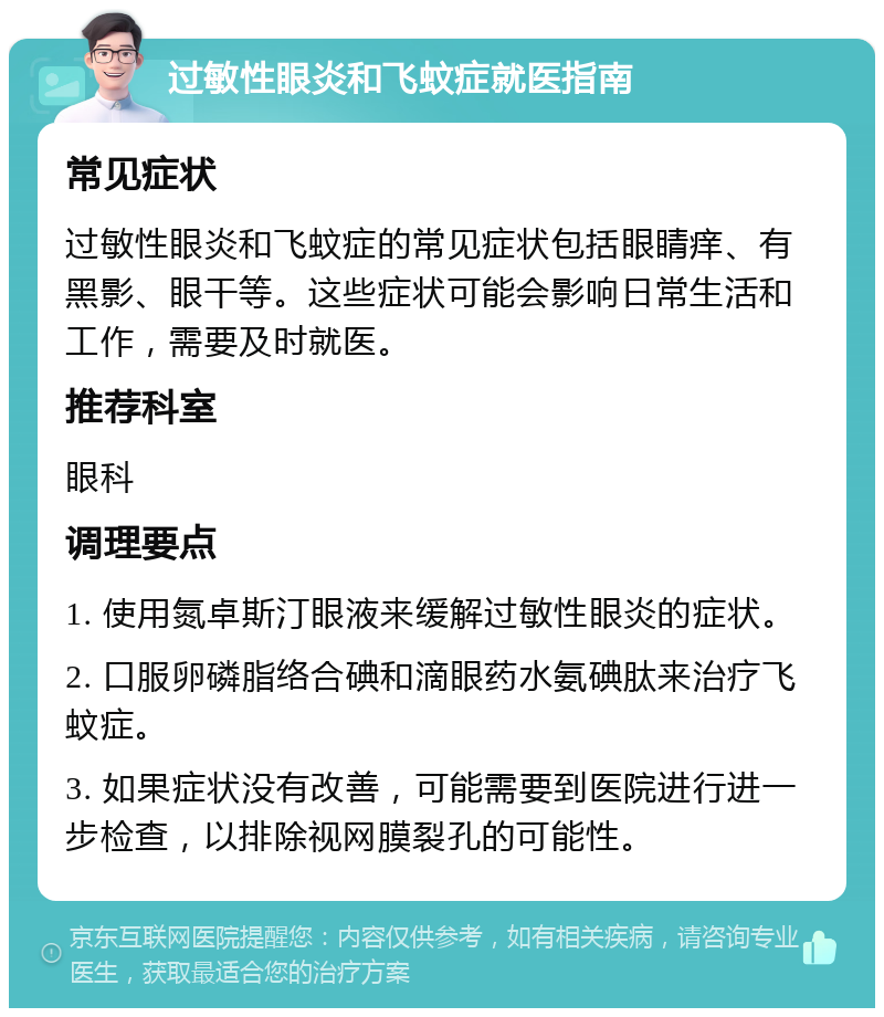 过敏性眼炎和飞蚊症就医指南 常见症状 过敏性眼炎和飞蚊症的常见症状包括眼睛痒、有黑影、眼干等。这些症状可能会影响日常生活和工作，需要及时就医。 推荐科室 眼科 调理要点 1. 使用氮卓斯汀眼液来缓解过敏性眼炎的症状。 2. 口服卵磷脂络合碘和滴眼药水氨碘肽来治疗飞蚊症。 3. 如果症状没有改善，可能需要到医院进行进一步检查，以排除视网膜裂孔的可能性。