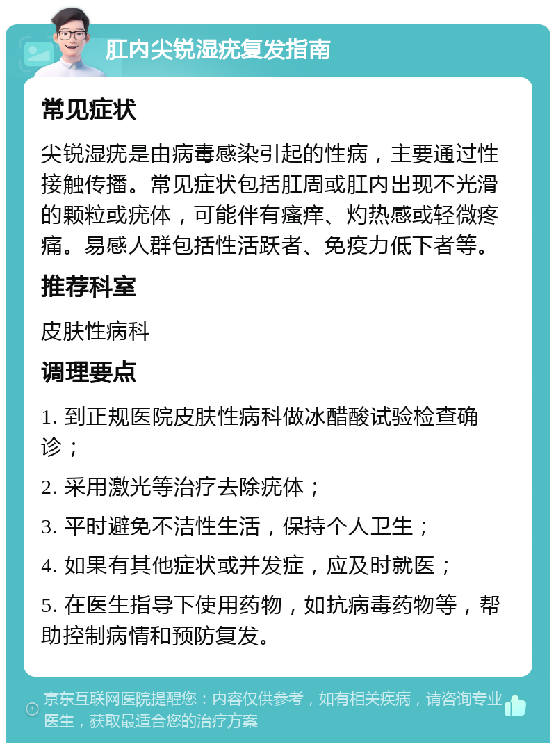 肛内尖锐湿疣复发指南 常见症状 尖锐湿疣是由病毒感染引起的性病，主要通过性接触传播。常见症状包括肛周或肛内出现不光滑的颗粒或疣体，可能伴有瘙痒、灼热感或轻微疼痛。易感人群包括性活跃者、免疫力低下者等。 推荐科室 皮肤性病科 调理要点 1. 到正规医院皮肤性病科做冰醋酸试验检查确诊； 2. 采用激光等治疗去除疣体； 3. 平时避免不洁性生活，保持个人卫生； 4. 如果有其他症状或并发症，应及时就医； 5. 在医生指导下使用药物，如抗病毒药物等，帮助控制病情和预防复发。