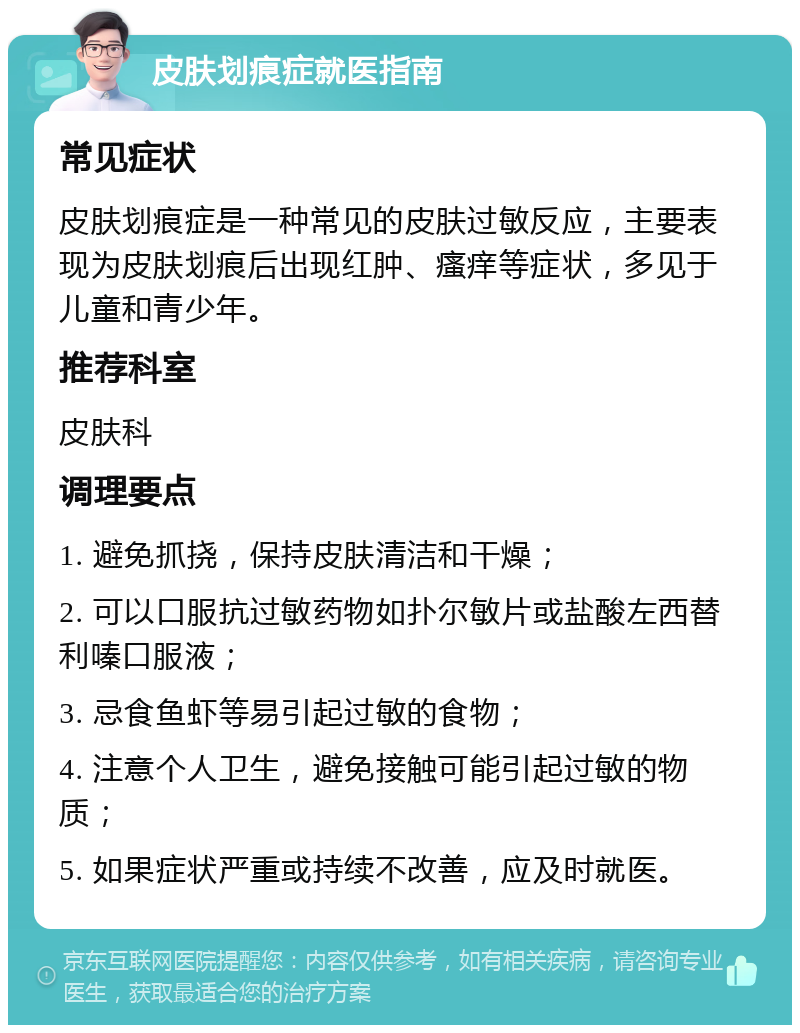 皮肤划痕症就医指南 常见症状 皮肤划痕症是一种常见的皮肤过敏反应，主要表现为皮肤划痕后出现红肿、瘙痒等症状，多见于儿童和青少年。 推荐科室 皮肤科 调理要点 1. 避免抓挠，保持皮肤清洁和干燥； 2. 可以口服抗过敏药物如扑尔敏片或盐酸左西替利嗪口服液； 3. 忌食鱼虾等易引起过敏的食物； 4. 注意个人卫生，避免接触可能引起过敏的物质； 5. 如果症状严重或持续不改善，应及时就医。