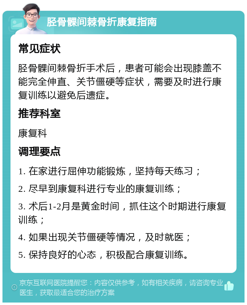 胫骨髁间棘骨折康复指南 常见症状 胫骨髁间棘骨折手术后，患者可能会出现膝盖不能完全伸直、关节僵硬等症状，需要及时进行康复训练以避免后遗症。 推荐科室 康复科 调理要点 1. 在家进行屈伸功能锻炼，坚持每天练习； 2. 尽早到康复科进行专业的康复训练； 3. 术后1-2月是黄金时间，抓住这个时期进行康复训练； 4. 如果出现关节僵硬等情况，及时就医； 5. 保持良好的心态，积极配合康复训练。