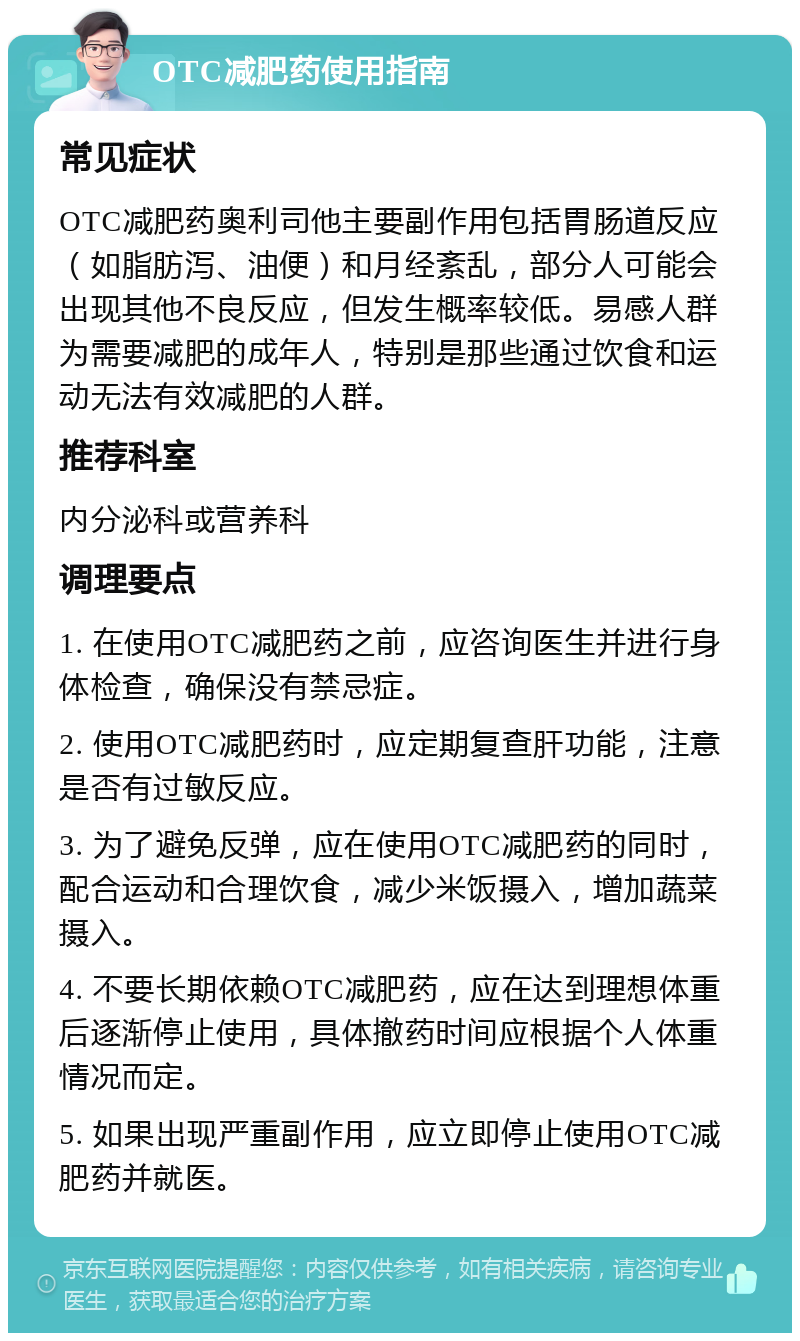 OTC减肥药使用指南 常见症状 OTC减肥药奥利司他主要副作用包括胃肠道反应（如脂肪泻、油便）和月经紊乱，部分人可能会出现其他不良反应，但发生概率较低。易感人群为需要减肥的成年人，特别是那些通过饮食和运动无法有效减肥的人群。 推荐科室 内分泌科或营养科 调理要点 1. 在使用OTC减肥药之前，应咨询医生并进行身体检查，确保没有禁忌症。 2. 使用OTC减肥药时，应定期复查肝功能，注意是否有过敏反应。 3. 为了避免反弹，应在使用OTC减肥药的同时，配合运动和合理饮食，减少米饭摄入，增加蔬菜摄入。 4. 不要长期依赖OTC减肥药，应在达到理想体重后逐渐停止使用，具体撤药时间应根据个人体重情况而定。 5. 如果出现严重副作用，应立即停止使用OTC减肥药并就医。