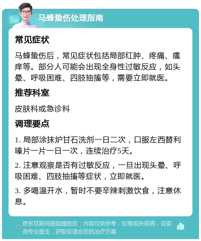 马蜂蛰伤处理指南 常见症状 马蜂蛰伤后，常见症状包括局部红肿、疼痛、瘙痒等。部分人可能会出现全身性过敏反应，如头晕、呼吸困难、四肢抽搐等，需要立即就医。 推荐科室 皮肤科或急诊科 调理要点 1. 局部涂抹炉甘石洗剂一日二次，口服左西替利嗪片一片一日一次，连续治疗5天。 2. 注意观察是否有过敏反应，一旦出现头晕、呼吸困难、四肢抽搐等症状，立即就医。 3. 多喝温开水，暂时不要辛辣刺激饮食，注意休息。