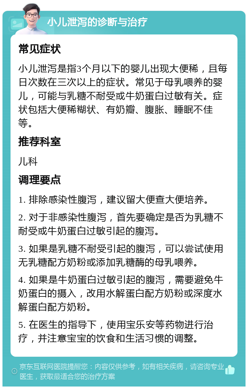 小儿泄泻的诊断与治疗 常见症状 小儿泄泻是指3个月以下的婴儿出现大便稀，且每日次数在三次以上的症状。常见于母乳喂养的婴儿，可能与乳糖不耐受或牛奶蛋白过敏有关。症状包括大便稀糊状、有奶瓣、腹胀、睡眠不佳等。 推荐科室 儿科 调理要点 1. 排除感染性腹泻，建议留大便查大便培养。 2. 对于非感染性腹泻，首先要确定是否为乳糖不耐受或牛奶蛋白过敏引起的腹泻。 3. 如果是乳糖不耐受引起的腹泻，可以尝试使用无乳糖配方奶粉或添加乳糖酶的母乳喂养。 4. 如果是牛奶蛋白过敏引起的腹泻，需要避免牛奶蛋白的摄入，改用水解蛋白配方奶粉或深度水解蛋白配方奶粉。 5. 在医生的指导下，使用宝乐安等药物进行治疗，并注意宝宝的饮食和生活习惯的调整。