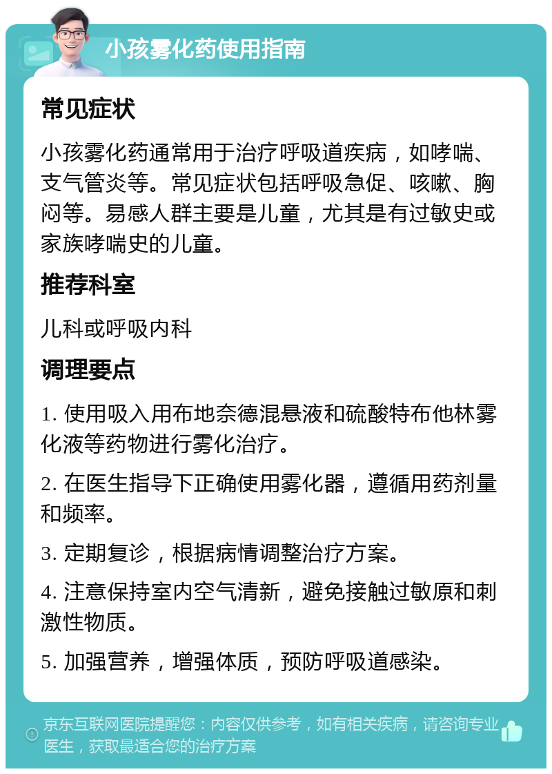 小孩雾化药使用指南 常见症状 小孩雾化药通常用于治疗呼吸道疾病，如哮喘、支气管炎等。常见症状包括呼吸急促、咳嗽、胸闷等。易感人群主要是儿童，尤其是有过敏史或家族哮喘史的儿童。 推荐科室 儿科或呼吸内科 调理要点 1. 使用吸入用布地奈德混悬液和硫酸特布他林雾化液等药物进行雾化治疗。 2. 在医生指导下正确使用雾化器，遵循用药剂量和频率。 3. 定期复诊，根据病情调整治疗方案。 4. 注意保持室内空气清新，避免接触过敏原和刺激性物质。 5. 加强营养，增强体质，预防呼吸道感染。