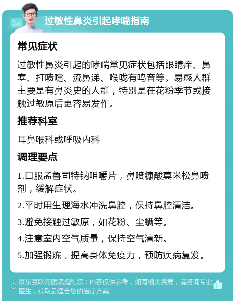 过敏性鼻炎引起哮喘指南 常见症状 过敏性鼻炎引起的哮喘常见症状包括眼睛痒、鼻塞、打喷嚏、流鼻涕、喉咙有鸣音等。易感人群主要是有鼻炎史的人群，特别是在花粉季节或接触过敏原后更容易发作。 推荐科室 耳鼻喉科或呼吸内科 调理要点 1.口服孟鲁司特钠咀嚼片，鼻喷糠酸莫米松鼻喷剂，缓解症状。 2.平时用生理海水冲洗鼻腔，保持鼻腔清洁。 3.避免接触过敏原，如花粉、尘螨等。 4.注意室内空气质量，保持空气清新。 5.加强锻炼，提高身体免疫力，预防疾病复发。