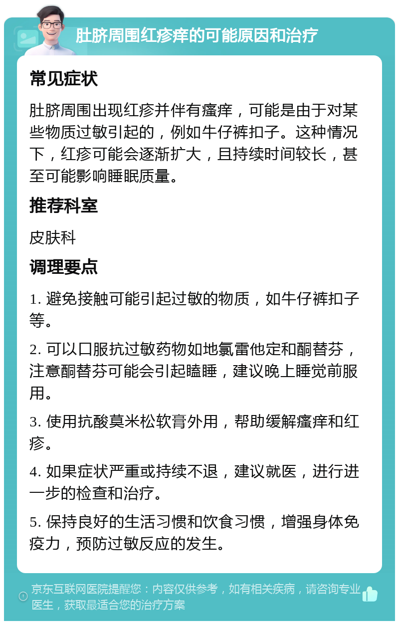 肚脐周围红疹痒的可能原因和治疗 常见症状 肚脐周围出现红疹并伴有瘙痒，可能是由于对某些物质过敏引起的，例如牛仔裤扣子。这种情况下，红疹可能会逐渐扩大，且持续时间较长，甚至可能影响睡眠质量。 推荐科室 皮肤科 调理要点 1. 避免接触可能引起过敏的物质，如牛仔裤扣子等。 2. 可以口服抗过敏药物如地氯雷他定和酮替芬，注意酮替芬可能会引起瞌睡，建议晚上睡觉前服用。 3. 使用抗酸莫米松软膏外用，帮助缓解瘙痒和红疹。 4. 如果症状严重或持续不退，建议就医，进行进一步的检查和治疗。 5. 保持良好的生活习惯和饮食习惯，增强身体免疫力，预防过敏反应的发生。