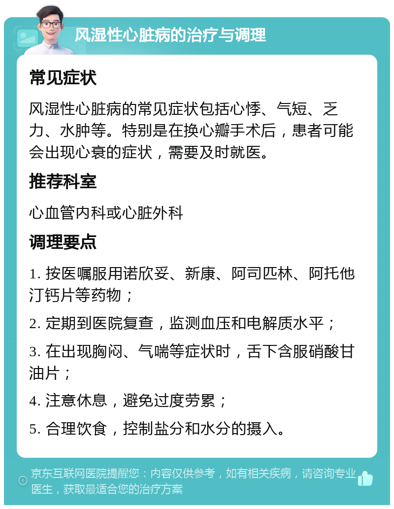 风湿性心脏病的治疗与调理 常见症状 风湿性心脏病的常见症状包括心悸、气短、乏力、水肿等。特别是在换心瓣手术后，患者可能会出现心衰的症状，需要及时就医。 推荐科室 心血管内科或心脏外科 调理要点 1. 按医嘱服用诺欣妥、新康、阿司匹林、阿托他汀钙片等药物； 2. 定期到医院复查，监测血压和电解质水平； 3. 在出现胸闷、气喘等症状时，舌下含服硝酸甘油片； 4. 注意休息，避免过度劳累； 5. 合理饮食，控制盐分和水分的摄入。