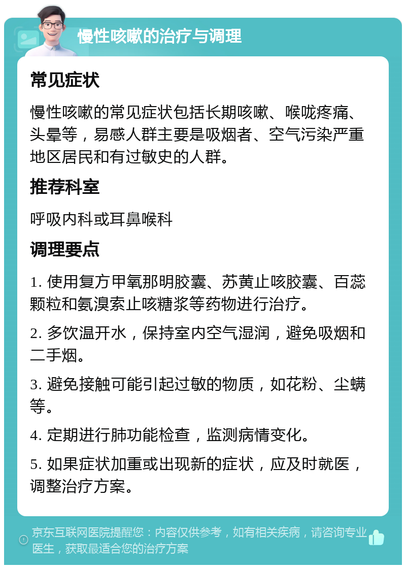 慢性咳嗽的治疗与调理 常见症状 慢性咳嗽的常见症状包括长期咳嗽、喉咙疼痛、头晕等，易感人群主要是吸烟者、空气污染严重地区居民和有过敏史的人群。 推荐科室 呼吸内科或耳鼻喉科 调理要点 1. 使用复方甲氧那明胶囊、苏黄止咳胶囊、百蕊颗粒和氨溴索止咳糖浆等药物进行治疗。 2. 多饮温开水，保持室内空气湿润，避免吸烟和二手烟。 3. 避免接触可能引起过敏的物质，如花粉、尘螨等。 4. 定期进行肺功能检查，监测病情变化。 5. 如果症状加重或出现新的症状，应及时就医，调整治疗方案。