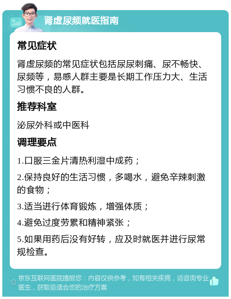 肾虚尿频就医指南 常见症状 肾虚尿频的常见症状包括尿尿刺痛、尿不畅快、尿频等，易感人群主要是长期工作压力大、生活习惯不良的人群。 推荐科室 泌尿外科或中医科 调理要点 1.口服三金片清热利湿中成药； 2.保持良好的生活习惯，多喝水，避免辛辣刺激的食物； 3.适当进行体育锻炼，增强体质； 4.避免过度劳累和精神紧张； 5.如果用药后没有好转，应及时就医并进行尿常规检查。