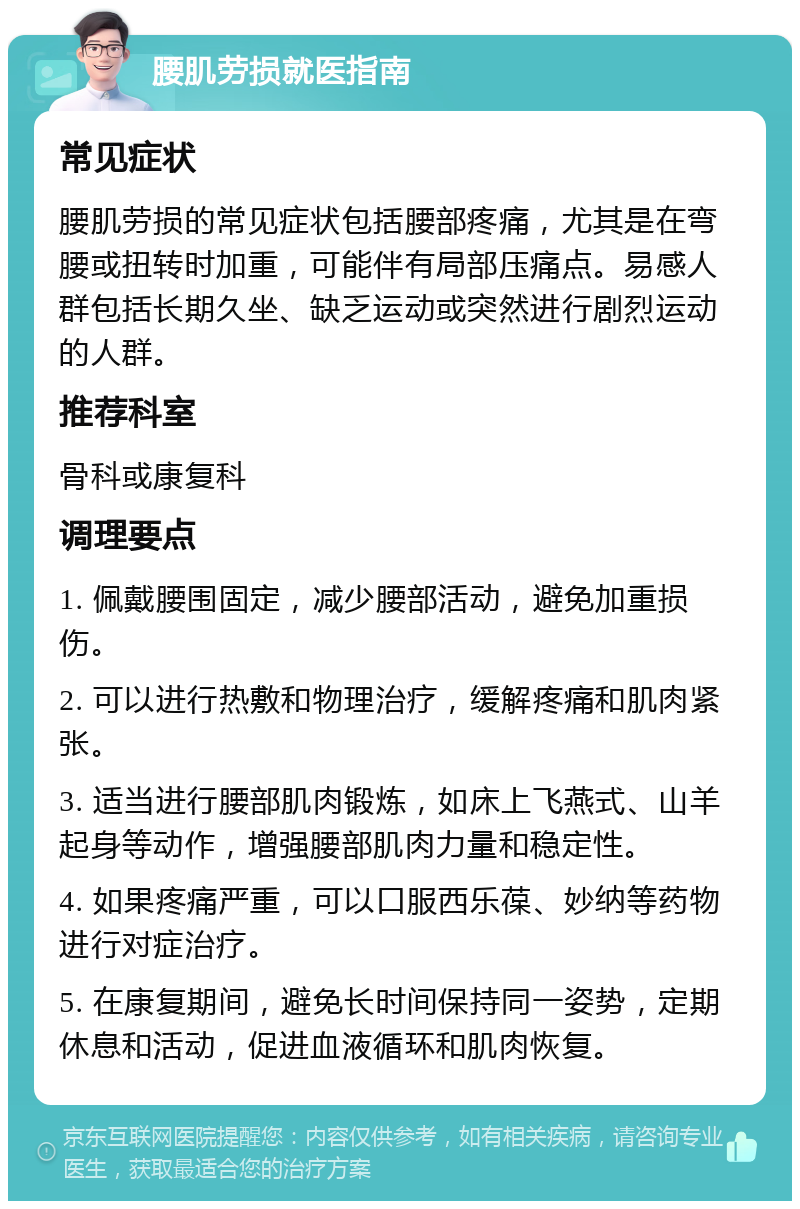 腰肌劳损就医指南 常见症状 腰肌劳损的常见症状包括腰部疼痛，尤其是在弯腰或扭转时加重，可能伴有局部压痛点。易感人群包括长期久坐、缺乏运动或突然进行剧烈运动的人群。 推荐科室 骨科或康复科 调理要点 1. 佩戴腰围固定，减少腰部活动，避免加重损伤。 2. 可以进行热敷和物理治疗，缓解疼痛和肌肉紧张。 3. 适当进行腰部肌肉锻炼，如床上飞燕式、山羊起身等动作，增强腰部肌肉力量和稳定性。 4. 如果疼痛严重，可以口服西乐葆、妙纳等药物进行对症治疗。 5. 在康复期间，避免长时间保持同一姿势，定期休息和活动，促进血液循环和肌肉恢复。