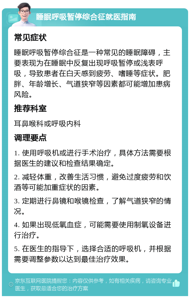 睡眠呼吸暂停综合征就医指南 常见症状 睡眠呼吸暂停综合征是一种常见的睡眠障碍，主要表现为在睡眠中反复出现呼吸暂停或浅表呼吸，导致患者在白天感到疲劳、嗜睡等症状。肥胖、年龄增长、气道狭窄等因素都可能增加患病风险。 推荐科室 耳鼻喉科或呼吸内科 调理要点 1. 使用呼吸机或进行手术治疗，具体方法需要根据医生的建议和检查结果确定。 2. 减轻体重，改善生活习惯，避免过度疲劳和饮酒等可能加重症状的因素。 3. 定期进行鼻镜和喉镜检查，了解气道狭窄的情况。 4. 如果出现低氧血症，可能需要使用制氧设备进行治疗。 5. 在医生的指导下，选择合适的呼吸机，并根据需要调整参数以达到最佳治疗效果。