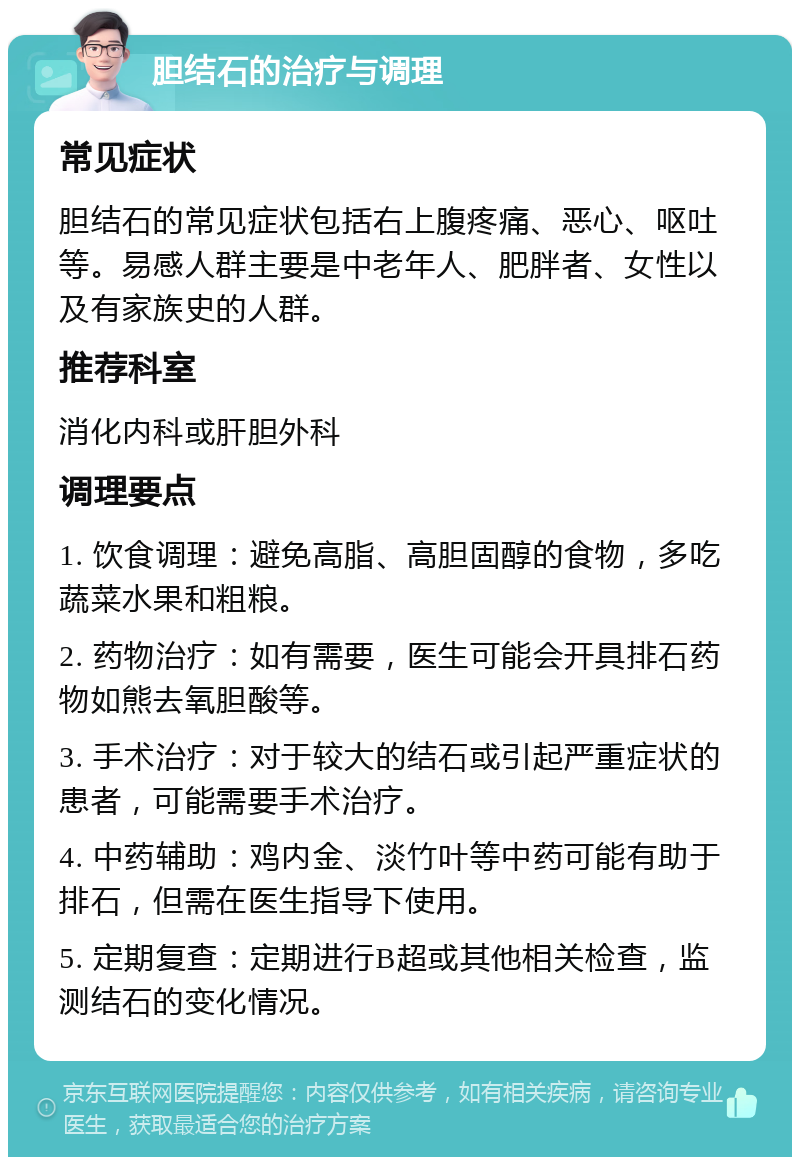 胆结石的治疗与调理 常见症状 胆结石的常见症状包括右上腹疼痛、恶心、呕吐等。易感人群主要是中老年人、肥胖者、女性以及有家族史的人群。 推荐科室 消化内科或肝胆外科 调理要点 1. 饮食调理：避免高脂、高胆固醇的食物，多吃蔬菜水果和粗粮。 2. 药物治疗：如有需要，医生可能会开具排石药物如熊去氧胆酸等。 3. 手术治疗：对于较大的结石或引起严重症状的患者，可能需要手术治疗。 4. 中药辅助：鸡内金、淡竹叶等中药可能有助于排石，但需在医生指导下使用。 5. 定期复查：定期进行B超或其他相关检查，监测结石的变化情况。