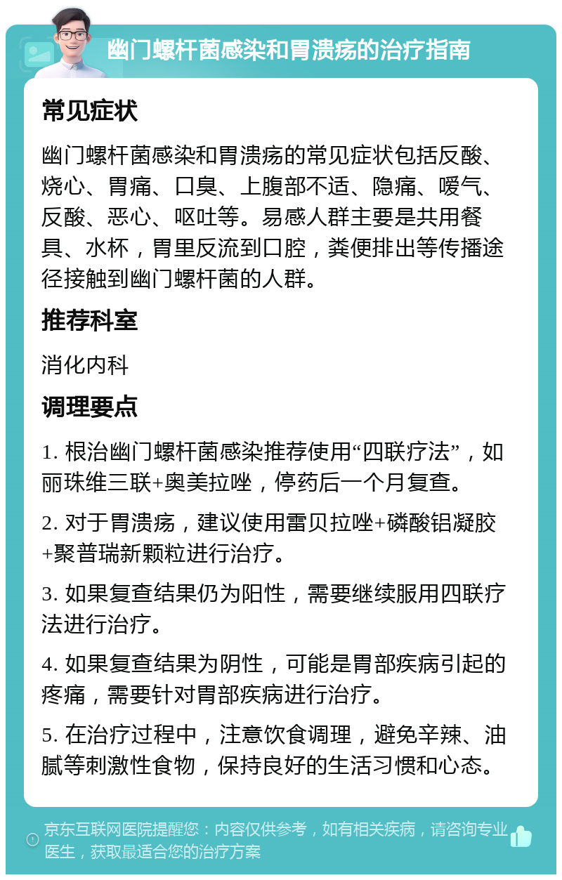 幽门螺杆菌感染和胃溃疡的治疗指南 常见症状 幽门螺杆菌感染和胃溃疡的常见症状包括反酸、烧心、胃痛、口臭、上腹部不适、隐痛、嗳气、反酸、恶心、呕吐等。易感人群主要是共用餐具、水杯，胃里反流到口腔，粪便排出等传播途径接触到幽门螺杆菌的人群。 推荐科室 消化内科 调理要点 1. 根治幽门螺杆菌感染推荐使用“四联疗法”，如丽珠维三联+奥美拉唑，停药后一个月复查。 2. 对于胃溃疡，建议使用雷贝拉唑+磷酸铝凝胶+聚普瑞新颗粒进行治疗。 3. 如果复查结果仍为阳性，需要继续服用四联疗法进行治疗。 4. 如果复查结果为阴性，可能是胃部疾病引起的疼痛，需要针对胃部疾病进行治疗。 5. 在治疗过程中，注意饮食调理，避免辛辣、油腻等刺激性食物，保持良好的生活习惯和心态。