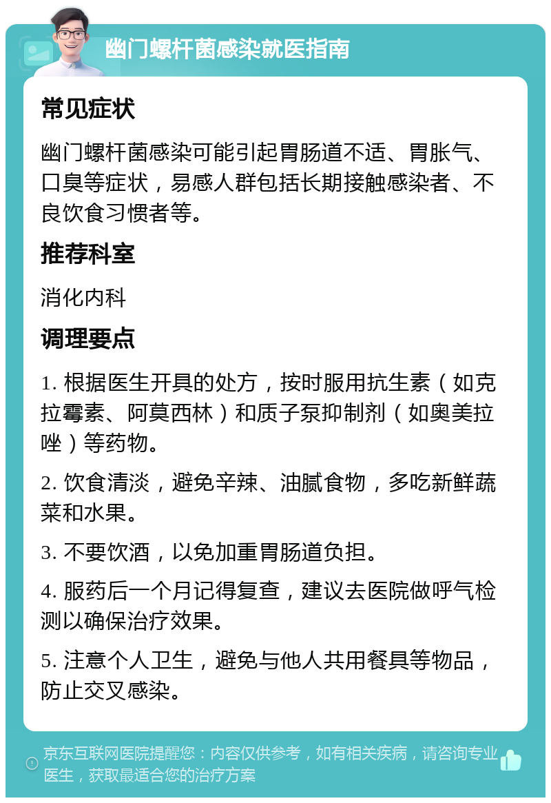 幽门螺杆菌感染就医指南 常见症状 幽门螺杆菌感染可能引起胃肠道不适、胃胀气、口臭等症状，易感人群包括长期接触感染者、不良饮食习惯者等。 推荐科室 消化内科 调理要点 1. 根据医生开具的处方，按时服用抗生素（如克拉霉素、阿莫西林）和质子泵抑制剂（如奥美拉唑）等药物。 2. 饮食清淡，避免辛辣、油腻食物，多吃新鲜蔬菜和水果。 3. 不要饮酒，以免加重胃肠道负担。 4. 服药后一个月记得复查，建议去医院做呼气检测以确保治疗效果。 5. 注意个人卫生，避免与他人共用餐具等物品，防止交叉感染。