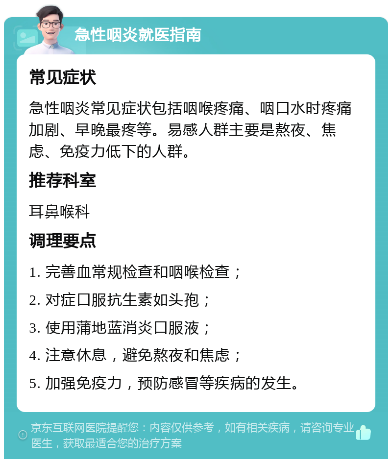 急性咽炎就医指南 常见症状 急性咽炎常见症状包括咽喉疼痛、咽口水时疼痛加剧、早晚最疼等。易感人群主要是熬夜、焦虑、免疫力低下的人群。 推荐科室 耳鼻喉科 调理要点 1. 完善血常规检查和咽喉检查； 2. 对症口服抗生素如头孢； 3. 使用蒲地蓝消炎口服液； 4. 注意休息，避免熬夜和焦虑； 5. 加强免疫力，预防感冒等疾病的发生。