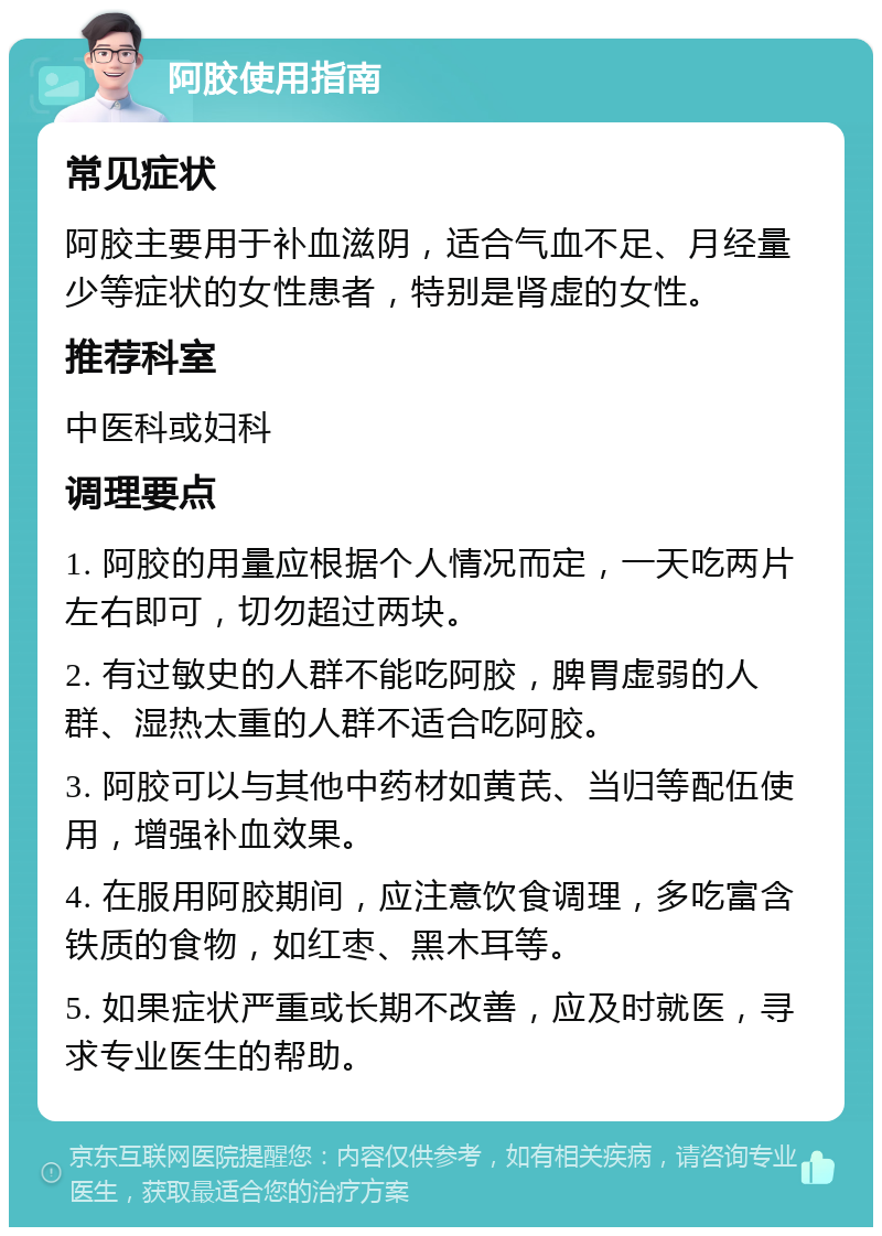 阿胶使用指南 常见症状 阿胶主要用于补血滋阴，适合气血不足、月经量少等症状的女性患者，特别是肾虚的女性。 推荐科室 中医科或妇科 调理要点 1. 阿胶的用量应根据个人情况而定，一天吃两片左右即可，切勿超过两块。 2. 有过敏史的人群不能吃阿胶，脾胃虚弱的人群、湿热太重的人群不适合吃阿胶。 3. 阿胶可以与其他中药材如黄芪、当归等配伍使用，增强补血效果。 4. 在服用阿胶期间，应注意饮食调理，多吃富含铁质的食物，如红枣、黑木耳等。 5. 如果症状严重或长期不改善，应及时就医，寻求专业医生的帮助。