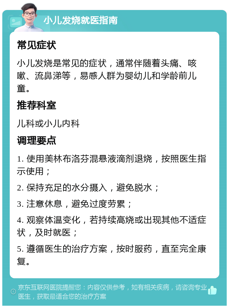 小儿发烧就医指南 常见症状 小儿发烧是常见的症状，通常伴随着头痛、咳嗽、流鼻涕等，易感人群为婴幼儿和学龄前儿童。 推荐科室 儿科或小儿内科 调理要点 1. 使用美林布洛芬混悬液滴剂退烧，按照医生指示使用； 2. 保持充足的水分摄入，避免脱水； 3. 注意休息，避免过度劳累； 4. 观察体温变化，若持续高烧或出现其他不适症状，及时就医； 5. 遵循医生的治疗方案，按时服药，直至完全康复。