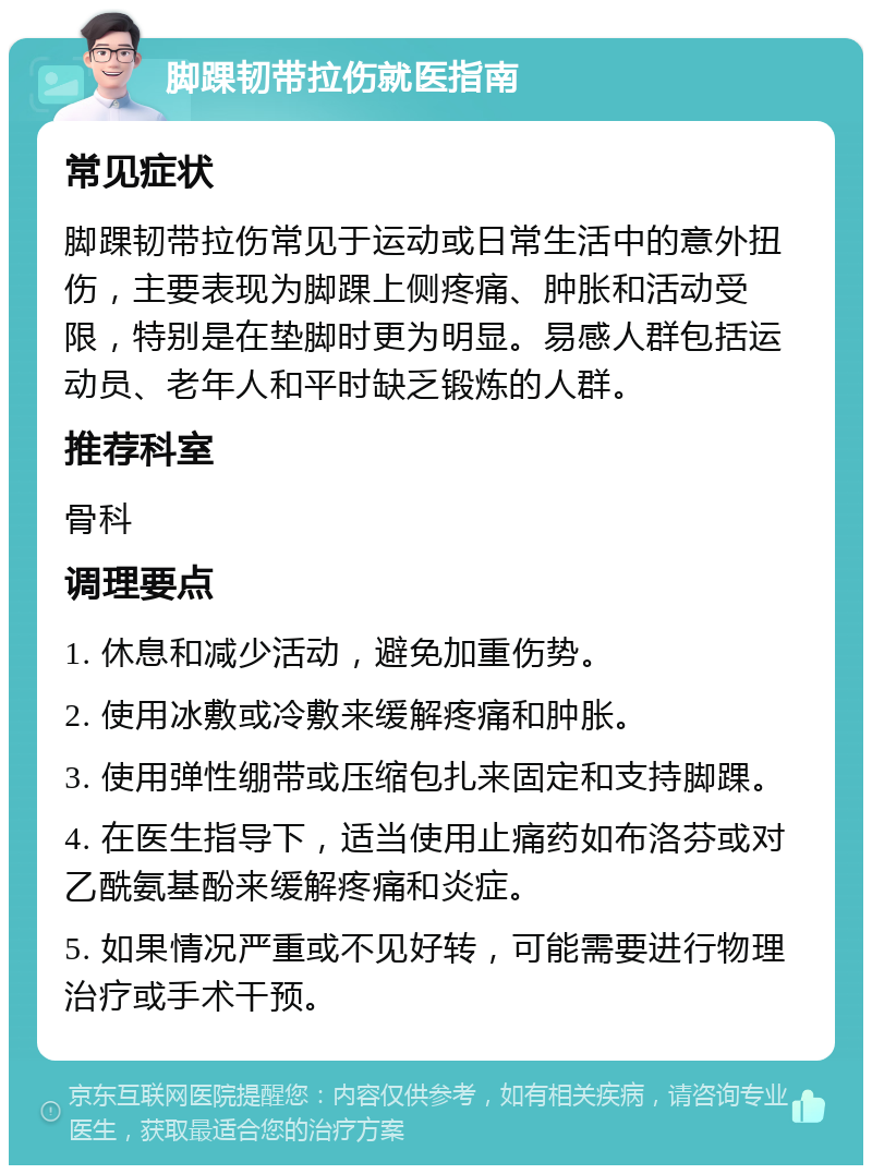 脚踝韧带拉伤就医指南 常见症状 脚踝韧带拉伤常见于运动或日常生活中的意外扭伤，主要表现为脚踝上侧疼痛、肿胀和活动受限，特别是在垫脚时更为明显。易感人群包括运动员、老年人和平时缺乏锻炼的人群。 推荐科室 骨科 调理要点 1. 休息和减少活动，避免加重伤势。 2. 使用冰敷或冷敷来缓解疼痛和肿胀。 3. 使用弹性绷带或压缩包扎来固定和支持脚踝。 4. 在医生指导下，适当使用止痛药如布洛芬或对乙酰氨基酚来缓解疼痛和炎症。 5. 如果情况严重或不见好转，可能需要进行物理治疗或手术干预。