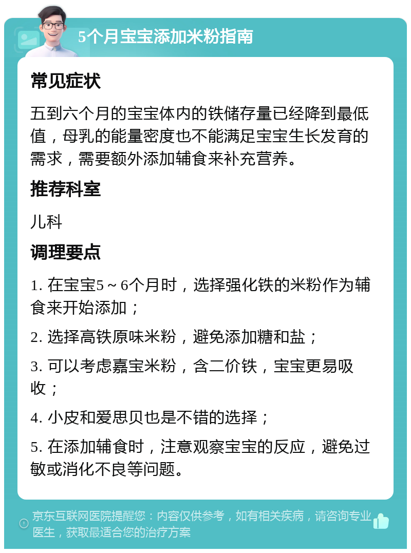 5个月宝宝添加米粉指南 常见症状 五到六个月的宝宝体内的铁储存量已经降到最低值，母乳的能量密度也不能满足宝宝生长发育的需求，需要额外添加辅食来补充营养。 推荐科室 儿科 调理要点 1. 在宝宝5～6个月时，选择强化铁的米粉作为辅食来开始添加； 2. 选择高铁原味米粉，避免添加糖和盐； 3. 可以考虑嘉宝米粉，含二价铁，宝宝更易吸收； 4. 小皮和爱思贝也是不错的选择； 5. 在添加辅食时，注意观察宝宝的反应，避免过敏或消化不良等问题。