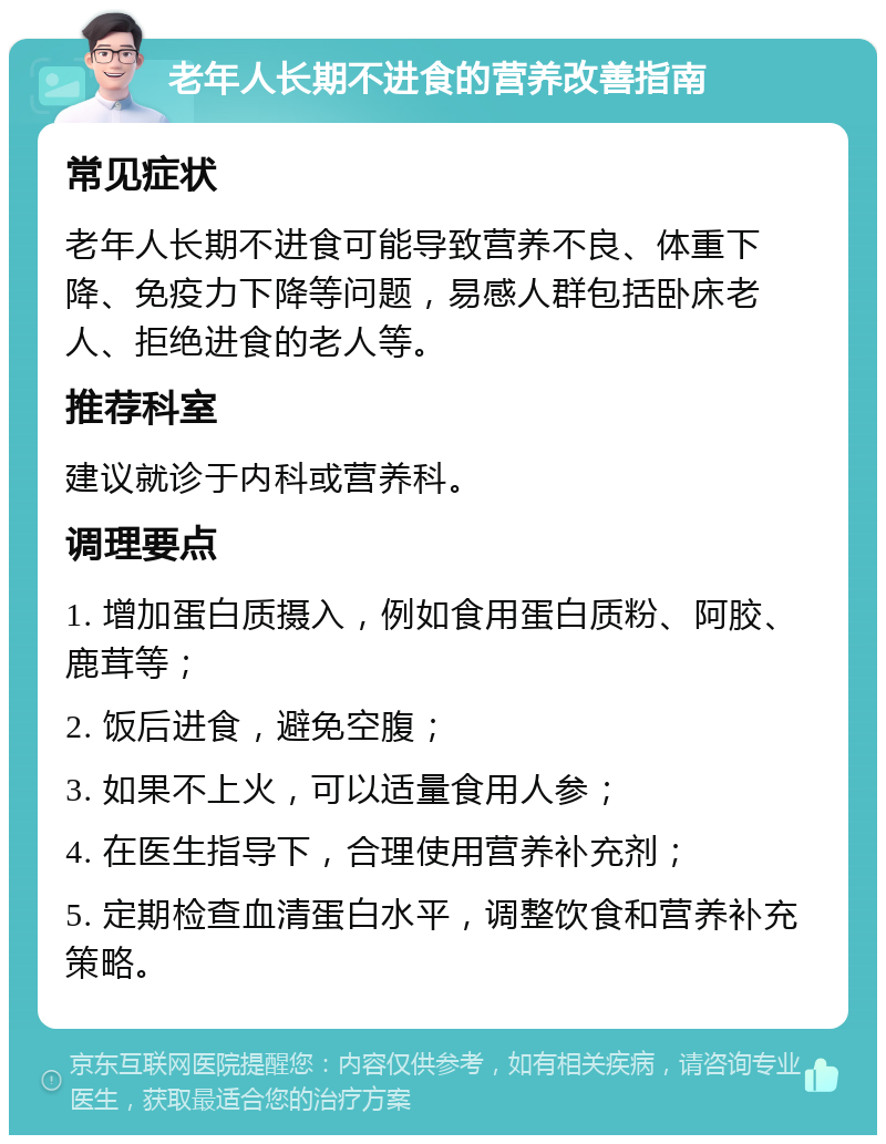 老年人长期不进食的营养改善指南 常见症状 老年人长期不进食可能导致营养不良、体重下降、免疫力下降等问题，易感人群包括卧床老人、拒绝进食的老人等。 推荐科室 建议就诊于内科或营养科。 调理要点 1. 增加蛋白质摄入，例如食用蛋白质粉、阿胶、鹿茸等； 2. 饭后进食，避免空腹； 3. 如果不上火，可以适量食用人参； 4. 在医生指导下，合理使用营养补充剂； 5. 定期检查血清蛋白水平，调整饮食和营养补充策略。