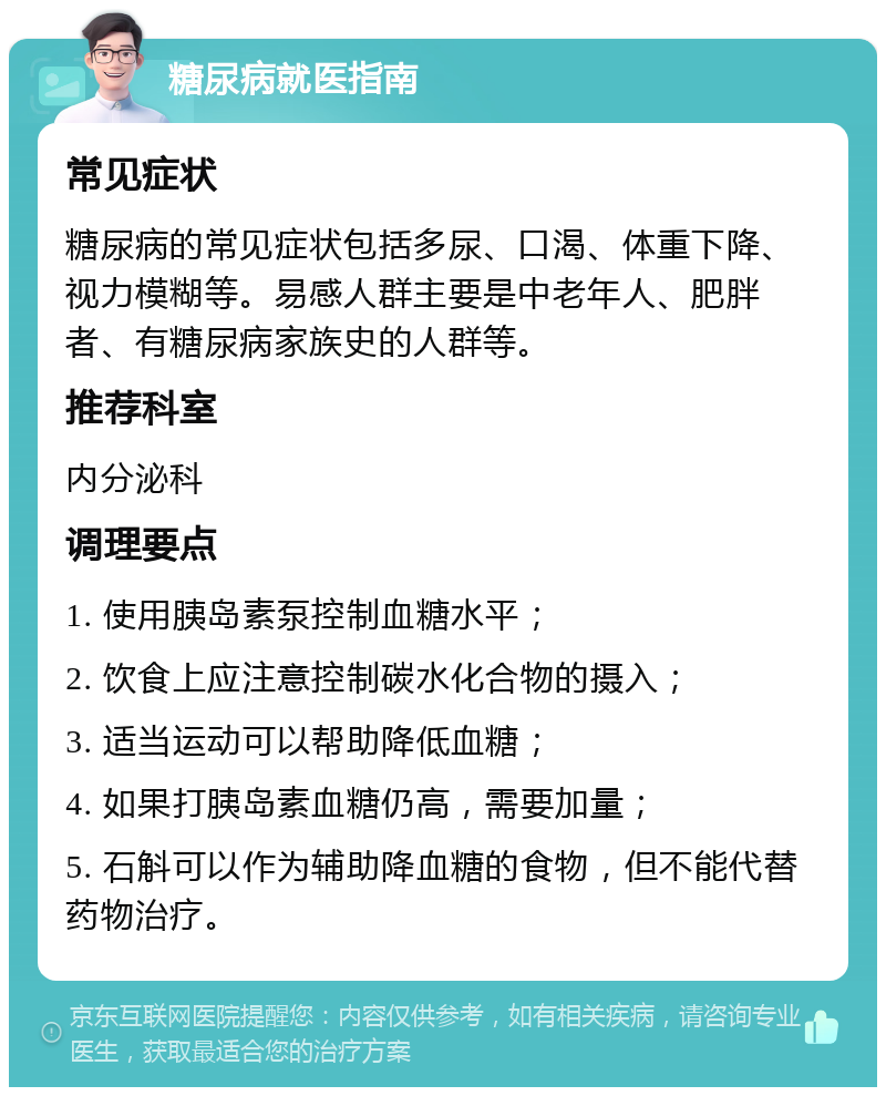 糖尿病就医指南 常见症状 糖尿病的常见症状包括多尿、口渴、体重下降、视力模糊等。易感人群主要是中老年人、肥胖者、有糖尿病家族史的人群等。 推荐科室 内分泌科 调理要点 1. 使用胰岛素泵控制血糖水平； 2. 饮食上应注意控制碳水化合物的摄入； 3. 适当运动可以帮助降低血糖； 4. 如果打胰岛素血糖仍高，需要加量； 5. 石斛可以作为辅助降血糖的食物，但不能代替药物治疗。