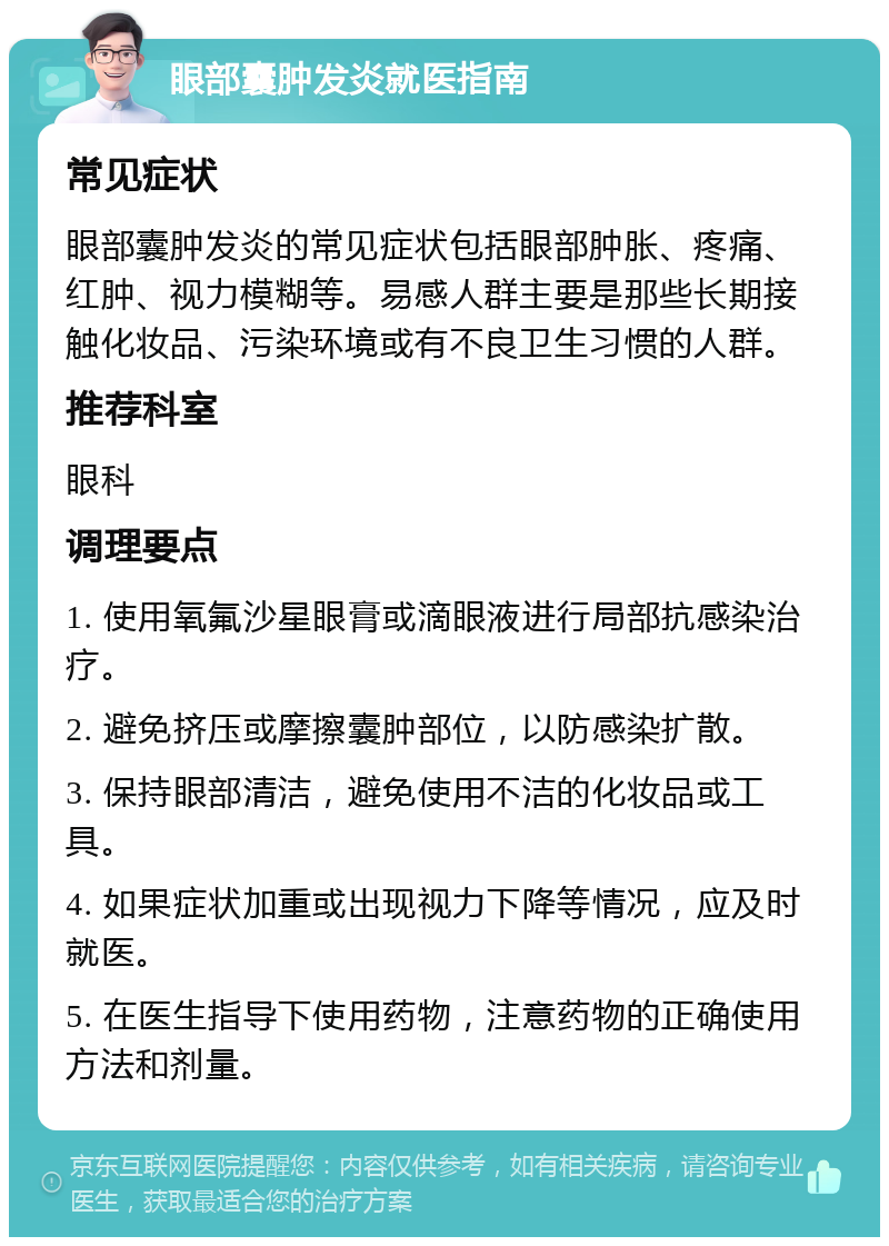 眼部囊肿发炎就医指南 常见症状 眼部囊肿发炎的常见症状包括眼部肿胀、疼痛、红肿、视力模糊等。易感人群主要是那些长期接触化妆品、污染环境或有不良卫生习惯的人群。 推荐科室 眼科 调理要点 1. 使用氧氟沙星眼膏或滴眼液进行局部抗感染治疗。 2. 避免挤压或摩擦囊肿部位，以防感染扩散。 3. 保持眼部清洁，避免使用不洁的化妆品或工具。 4. 如果症状加重或出现视力下降等情况，应及时就医。 5. 在医生指导下使用药物，注意药物的正确使用方法和剂量。