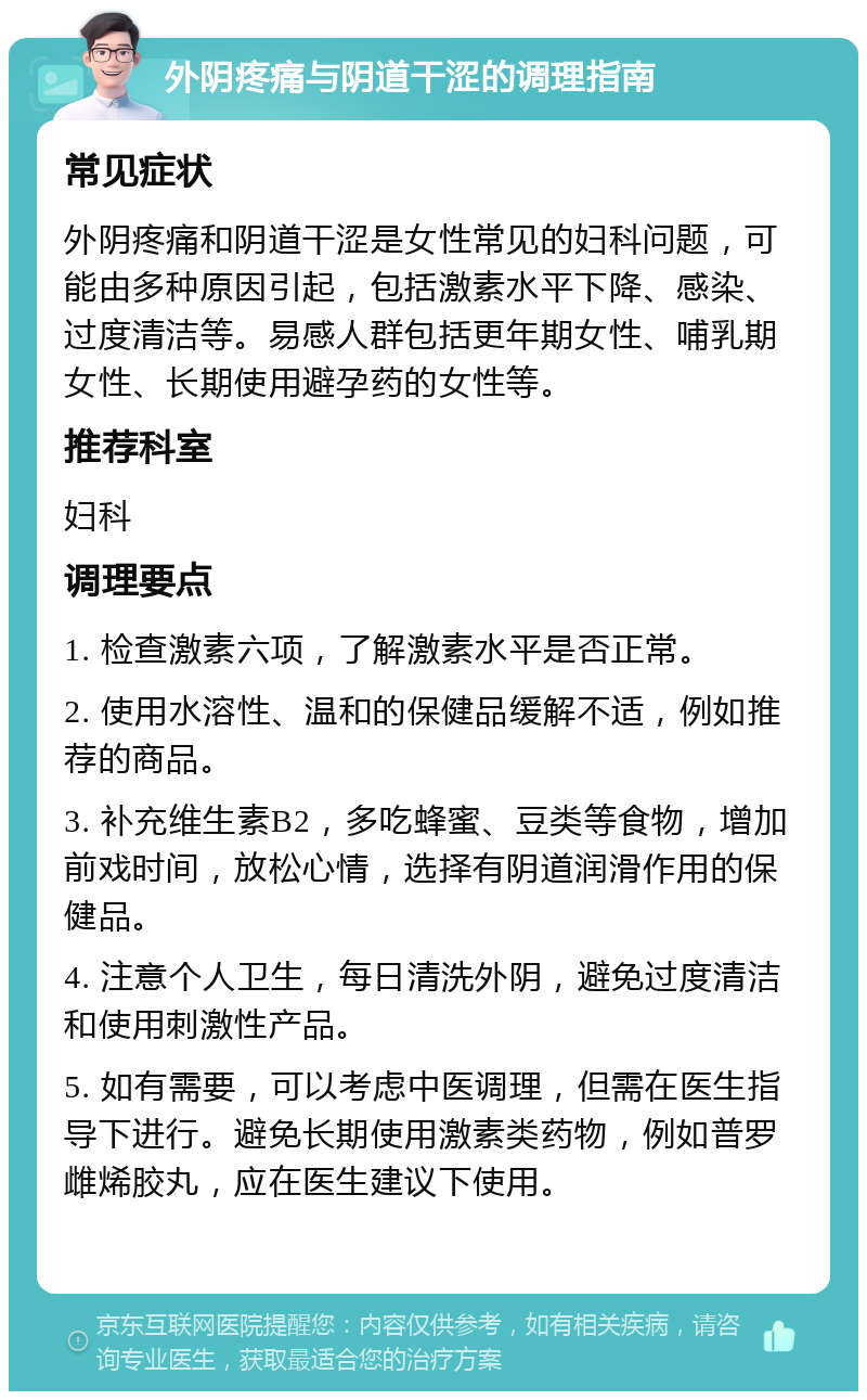 外阴疼痛与阴道干涩的调理指南 常见症状 外阴疼痛和阴道干涩是女性常见的妇科问题，可能由多种原因引起，包括激素水平下降、感染、过度清洁等。易感人群包括更年期女性、哺乳期女性、长期使用避孕药的女性等。 推荐科室 妇科 调理要点 1. 检查激素六项，了解激素水平是否正常。 2. 使用水溶性、温和的保健品缓解不适，例如推荐的商品。 3. 补充维生素B2，多吃蜂蜜、豆类等食物，增加前戏时间，放松心情，选择有阴道润滑作用的保健品。 4. 注意个人卫生，每日清洗外阴，避免过度清洁和使用刺激性产品。 5. 如有需要，可以考虑中医调理，但需在医生指导下进行。避免长期使用激素类药物，例如普罗雌烯胶丸，应在医生建议下使用。